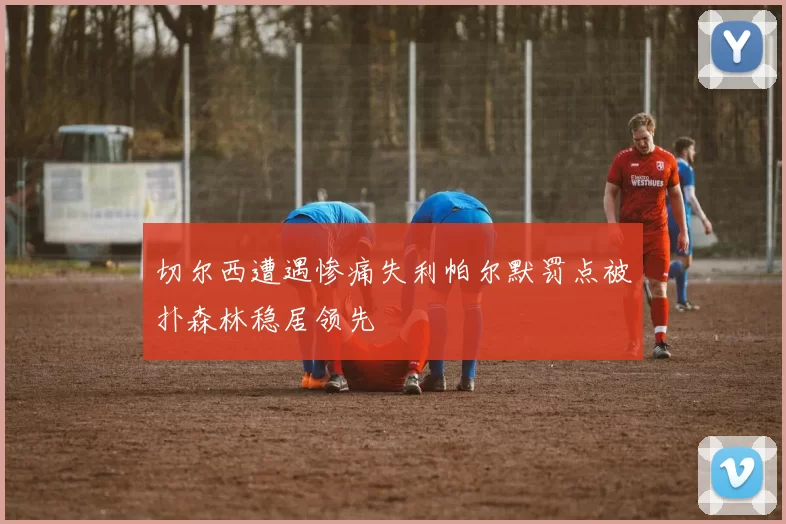 切尔西遭遇惨痛失利帕尔默罚点被扑森林稳居领先