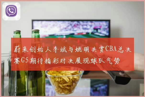 蔚来创始人李斌与姚明共赏CBA总决赛G5期待精彩对决展现球队气势