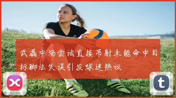 武磊中场尝试直接吊射未能命中目标脚法失误引发球迷热议