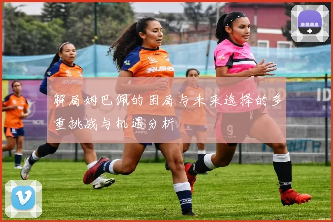 解局姆巴佩的困局与未来选择的多重挑战与机遇分析