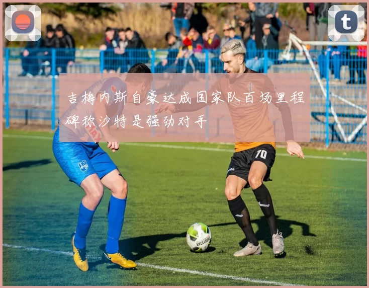 吉梅内斯自豪达成国家队百场里程碑称沙特是强劲对手