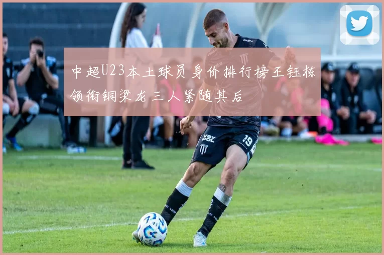 中超U23本土球员身价排行榜王钰栋领衔铜梁龙三人紧随其后