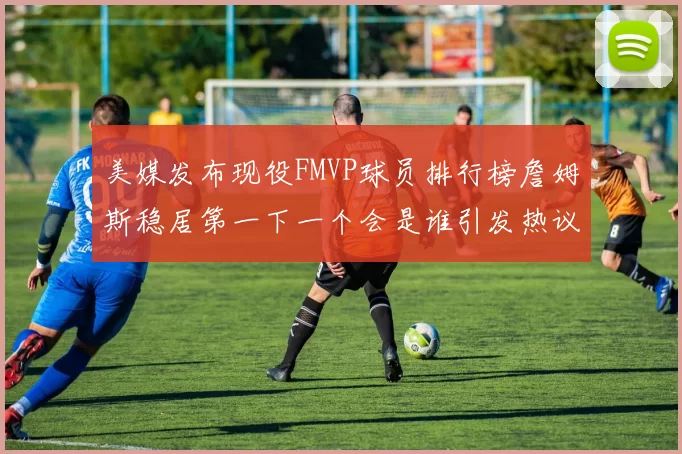 美媒发布现役FMVP球员排行榜詹姆斯稳居第一下一个会是谁引发热议