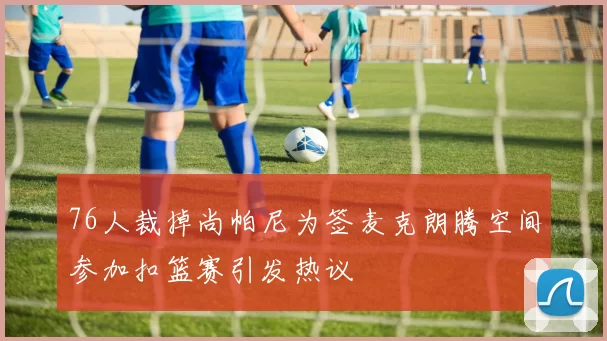 76人裁掉尚帕尼为签麦克朗腾空间参加扣篮赛引发热议