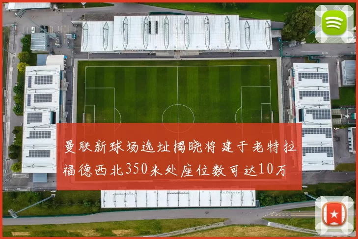 曼联新球场选址揭晓将建于老特拉福德西北350米处座位数可达10万