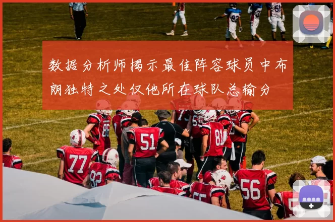 数据分析师揭示最佳阵容球员中布朗独特之处仅他所在球队总输分