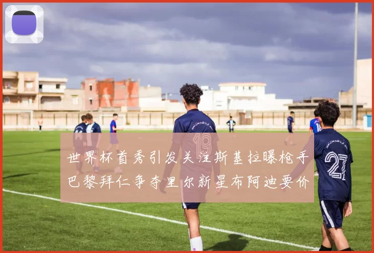 世界杯首秀引发关注斯基拉曝枪手巴黎拜仁争夺里尔新星布阿迪要价7000万欧